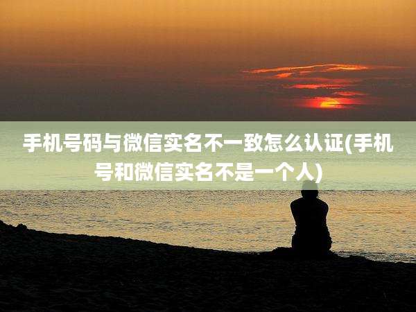 手机号码与微信实名不一致怎么认证(手机号和微信实名不是一个人)