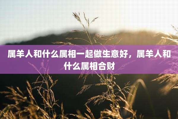 属羊人和什么属相一起做生意好,属羊人和什么属相合财