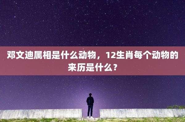 邓文迪属相是什么动物,12生肖每个动物的来历是什么?