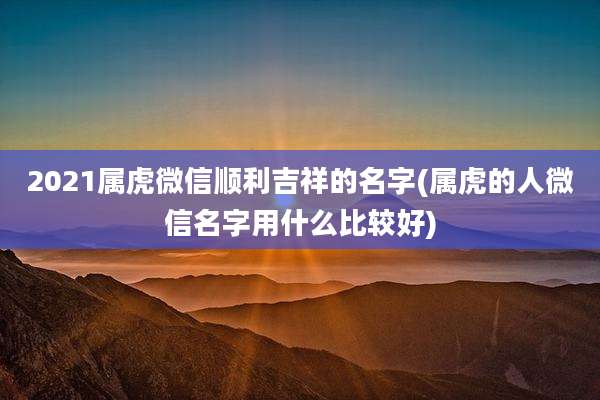 2021属虎微信顺利吉祥的名字(属虎的人微信名字用什么比较好)