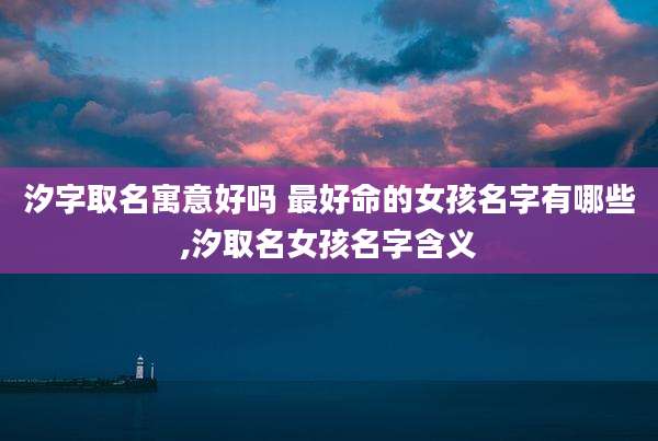 汐字取名寓意好吗 最好命的女孩名字有哪些,汐取名女孩名字含义