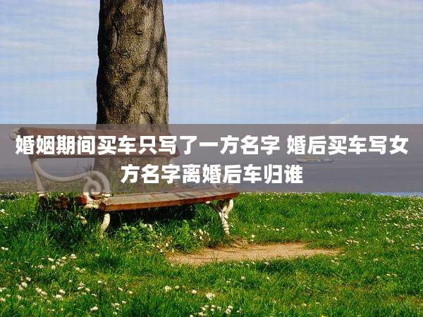 婚姻期间买车只写了一方名字 婚后买车写女方名字离婚后车归谁