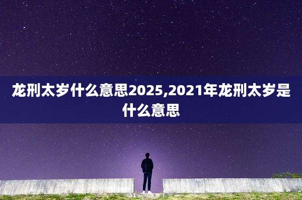 龙刑太岁什么意思2025,2021年龙刑太岁是什么意思
