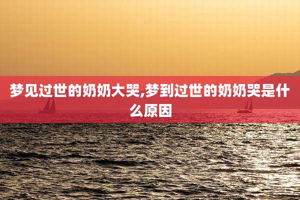 梦见过世的奶奶大哭,梦到过世的奶奶哭是什么原因