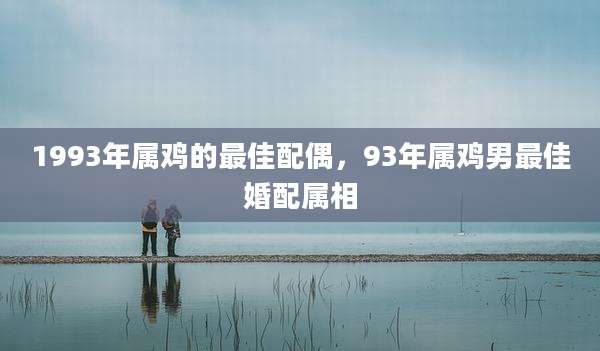 1993年属鸡的最佳配偶,93年属鸡男最佳婚配属相