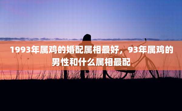 1993年属鸡的婚配属相最好,93年属鸡的男性和什么属相最配