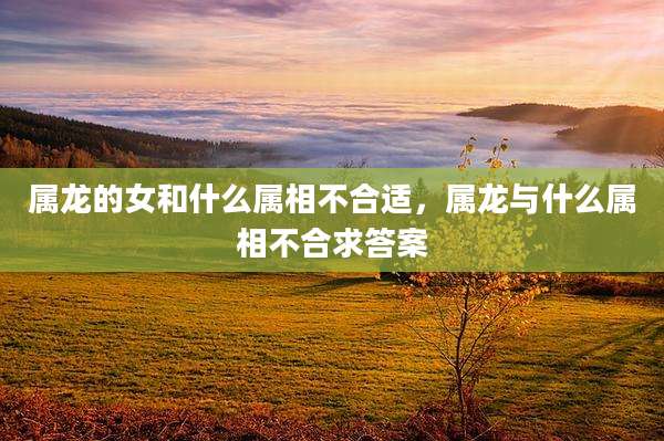 属龙的女和什么属相不合适,属龙与什么属相不合求答案