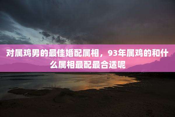 对属鸡男的最佳婚配属相，93年属鸡的和什么属相最配最合适呢