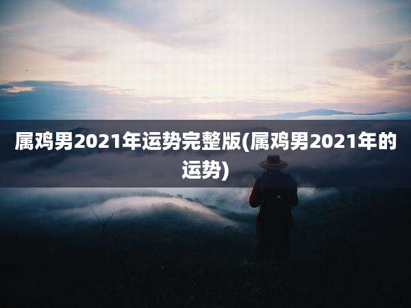 属鸡男2021年运势完整版(属鸡男2021年的运势)