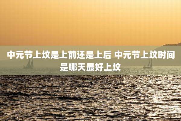 中元节上坟是上前还是上后 中元节上坟时间是哪天最好上坟