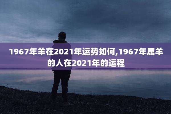 1967年羊在2021年运势如何,1967年属羊的人在2021年的运程