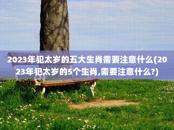 2023年犯太岁的五大生肖需要注意什么(2023年犯太岁的5个生肖,需要注意什么?)
