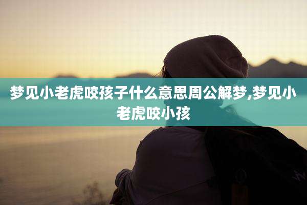 梦见小老虎咬孩子什么意思周公解梦,梦见小老虎咬小孩