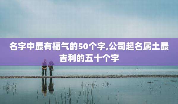 名字中最有福气的50个字,公司起名属土最吉利的五十个字