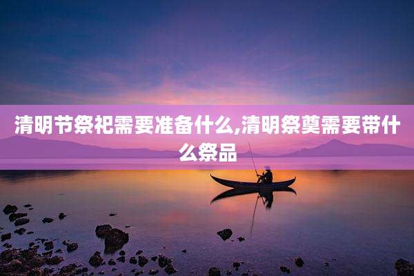 清明节祭祀需要准备什么,清明祭奠需要带什么祭品