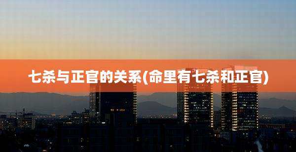 七杀与正官的关系(命里有七杀和正官)