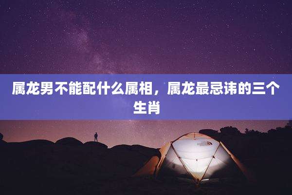 属龙男不能配什么属相,属龙最忌讳的三个生肖