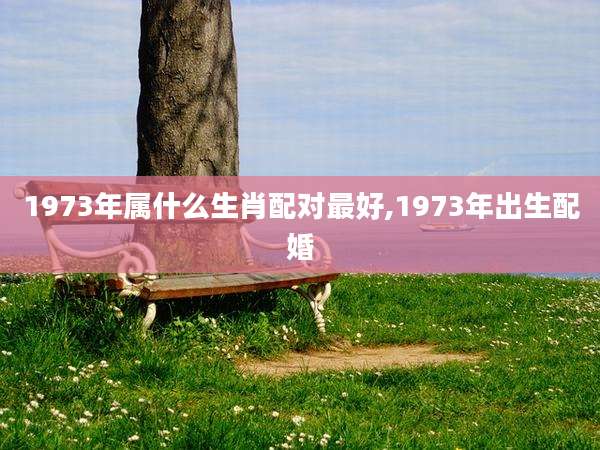 1973年属什么生肖配对最好,1973年出生配婚