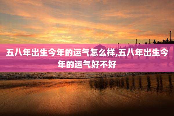 五八年出生今年的运气怎么样,五八年出生今年的运气好不好