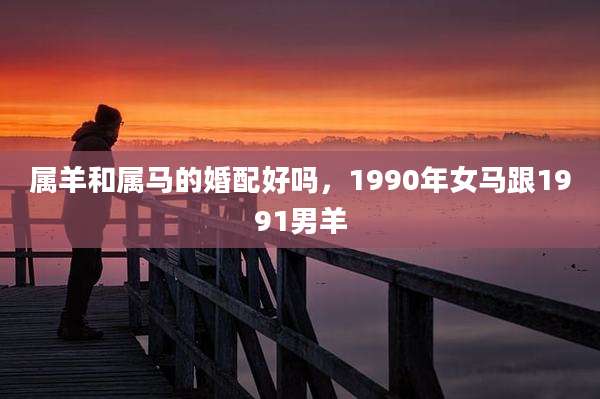 属羊和属马的婚配好吗,1990年女马跟1991男羊
