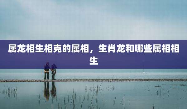 属龙相生相克的属相，生肖龙和哪些属相相生