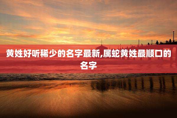黄姓好听稀少的名字最新,属蛇黄姓最顺口的名字