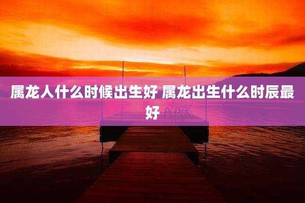 属龙人什么时候出生好 属龙出生什么时辰最好