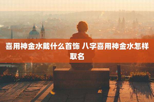 喜用神金水戴什么首饰 八字喜用神金水怎样取名