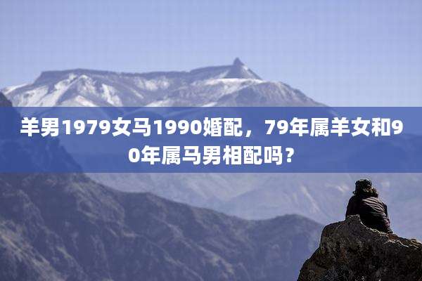 羊男1979女马1990婚配，79年属羊女和90年属马男相配吗？