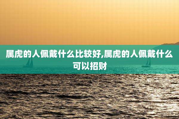 属虎的人佩戴什么比较好,属虎的人佩戴什么可以招财