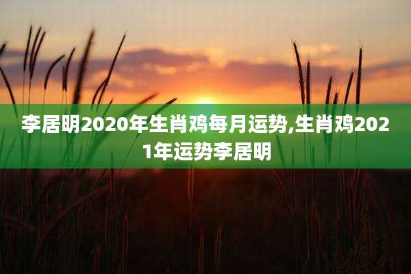 李居明2020年生肖鸡每月运势,生肖鸡2021年运势李居明