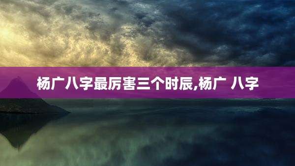 杨广八字最厉害三个时辰,杨广 八字