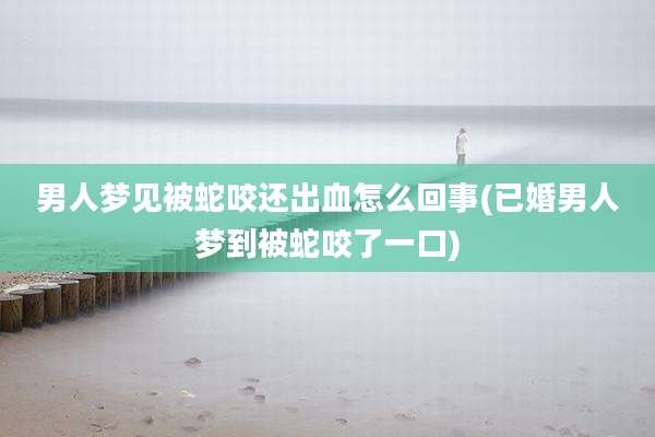 男人梦见被蛇咬还出血怎么回事(已婚男人梦到被蛇咬了一口)