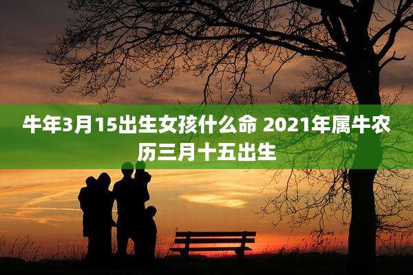 牛年3月15出生女孩什么命 2021年属牛农历三月十五出生