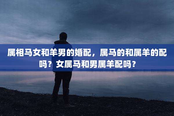 属相马女和羊男的婚配，属马的和属羊的配吗？女属马和男属羊配吗？