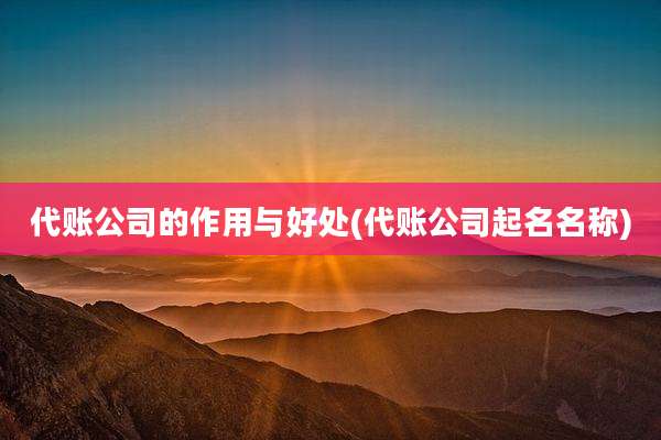 代账公司的作用与好处(代账公司起名名称)