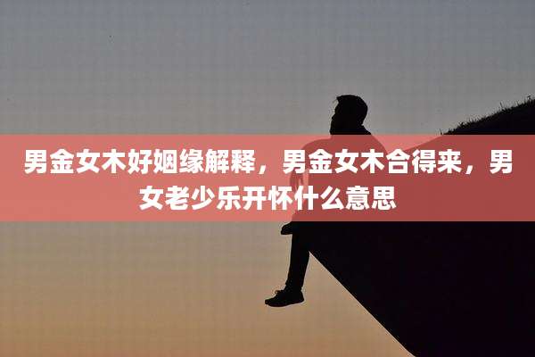 男金女木好姻缘解释，男金女木合得来，男女老少乐开怀什么意思