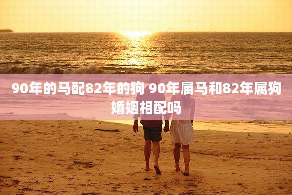 90年的马配82年的狗 90年属马和82年属狗婚姻相配吗