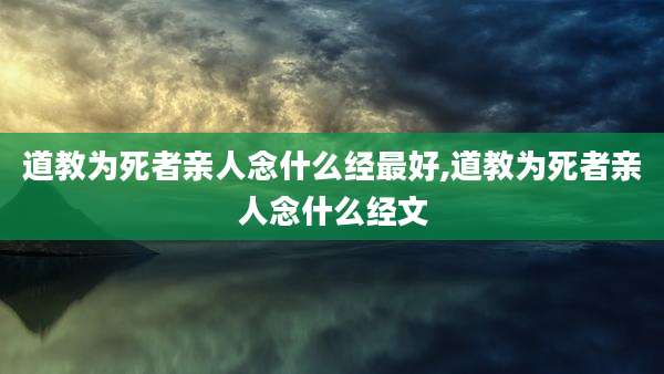 道教为死者亲人念什么经最好,道教为死者亲人念什么经文