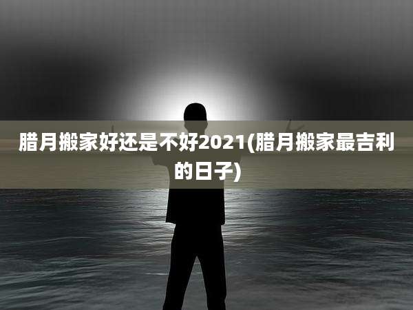 腊月搬家好还是不好2021(腊月搬家最吉利的日子)