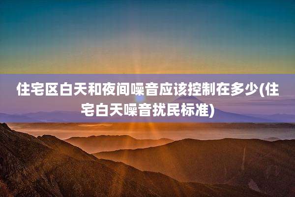 住宅区白天和夜间噪音应该控制在多少(住宅白天噪音扰民标准)