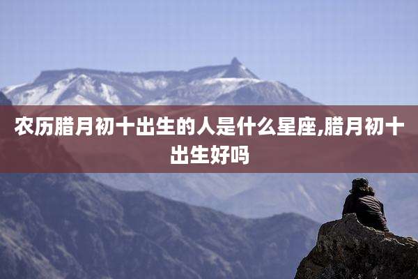 农历腊月初十出生的人是什么星座,腊月初十出生好吗