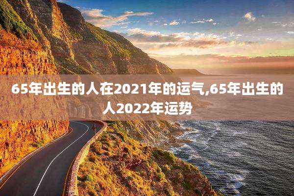 65年出生的人在2021年的运气,65年出生的人2022年运势
