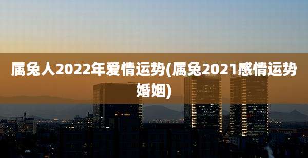 属兔人2022年爱情运势(属兔2021感情运势婚姻)