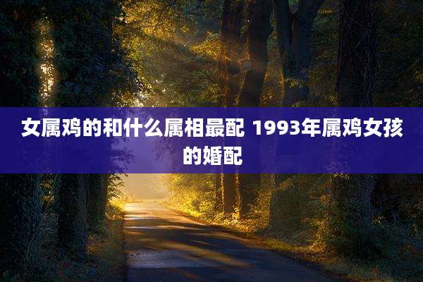 女属鸡的和什么属相最配 1993年属鸡女孩的婚配