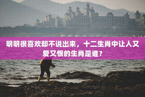 明明很喜欢却不说出来，十二生肖中让人又爱又恨的生肖是谁？