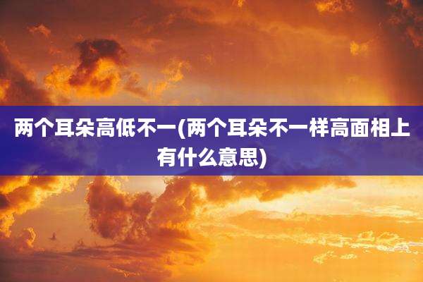 两个耳朵高低不一(两个耳朵不一样高面相上有什么意思)