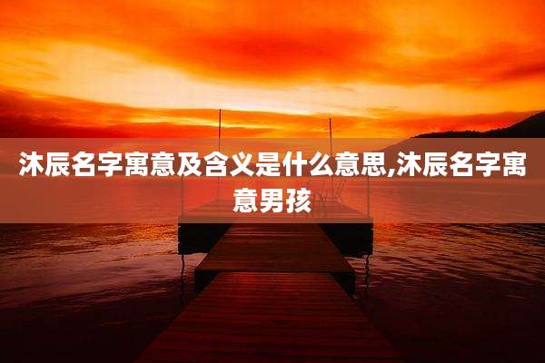 沐辰名字寓意及含义是什么意思,沐辰名字寓意男孩