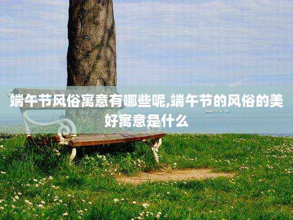 端午节风俗寓意有哪些呢,端午节的风俗的美好寓意是什么