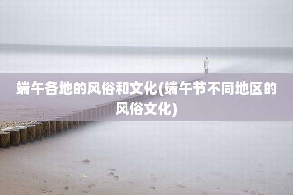 端午各地的风俗和文化(端午节不同地区的风俗文化)